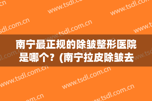 南宁最正规的除皱整形医院是哪个？(南宁拉皮除皱去哪家医院比较好)