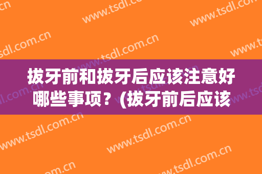 拔牙前和拔牙后应该注意好哪些事项？(拔牙前后应该注意什么)