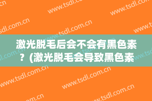 激光脱毛后会不会有黑色素？(激光脱毛会导致黑色素沉淀吗)