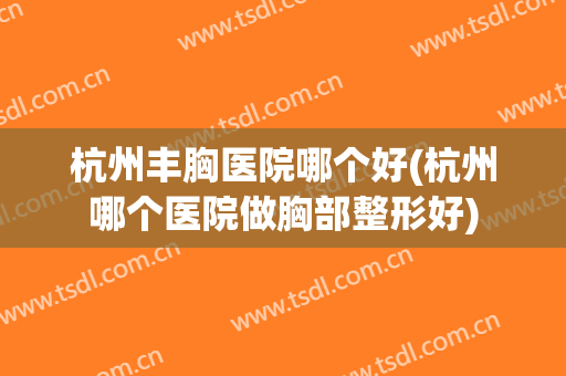 杭州丰胸医院哪个好(杭州哪个医院做胸部整形好)