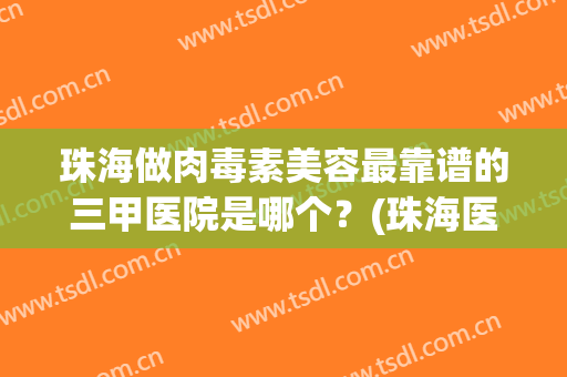 珠海做肉毒素美容最靠谱的三甲医院是哪个？(珠海医学美容三甲医院)