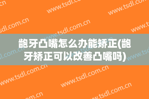 龅牙凸嘴怎么办能矫正(龅牙矫正可以改善凸嘴吗)