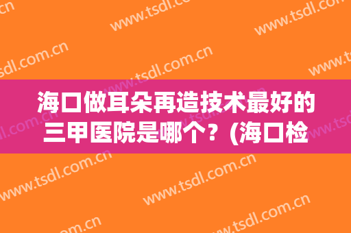 海口做耳朵再造技术最好的三甲医院是哪个？(海口检查耳朵最好的医院)