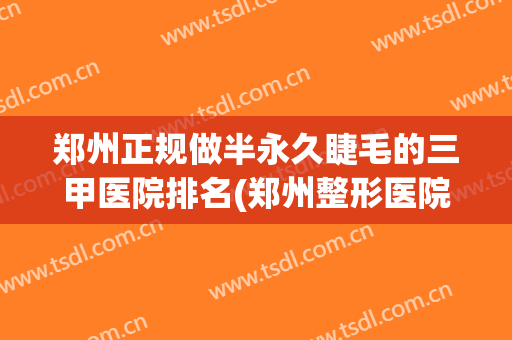 郑州正规做半永久睫毛的三甲医院排名(郑州整形医院哪个三甲医院最好) 郑州正规做半永久睫毛的三甲医院排名(郑州整形医院哪个三甲医院最好)