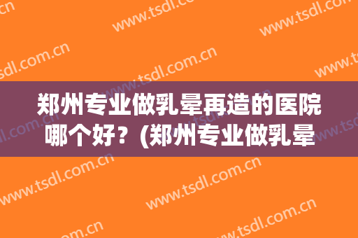郑州专业做乳晕再造的医院哪个好?(郑州专业做乳晕再造的医院哪个好点) 郑州专业做乳晕再造的医院哪个好?(郑州专业做乳晕再造的医院哪个好点)