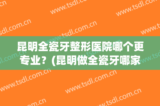 昆明全瓷牙整形医院哪个更专业？(昆明做全瓷牙哪家医院好)