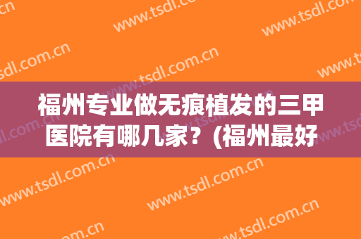 福州专业做无痕植发的三甲医院有哪几家？(福州最好的植发技术是哪家)