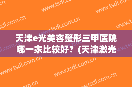 天津e光美容整形三甲医院哪一家比较好？(天津激光美容三甲医院)