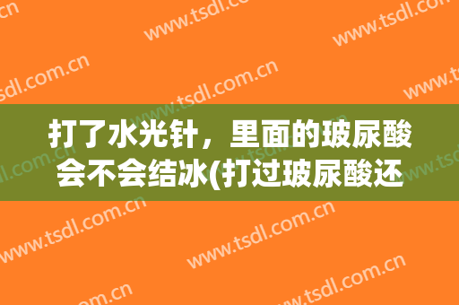 打了水光针，里面的玻尿酸会不会结冰(打过玻尿酸还能打水光针吗)