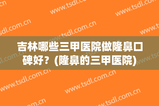 吉林哪些三甲医院做隆鼻口碑好？(隆鼻的三甲医院)