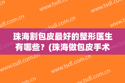 珠海割包皮最好的整形医生有哪些？(珠海做包皮手术多少钱)