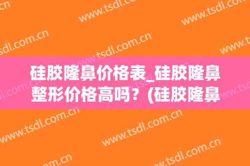 硅胶隆鼻价格表_硅胶隆鼻整形价格高吗？(硅胶隆鼻需要多少钱 我来告诉你)