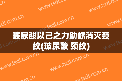 玻尿酸以己之力助你消灭颈纹(玻尿酸 颈纹)