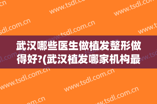 武汉哪些医生做植发整形做得好?(武汉植发哪家机构最好)