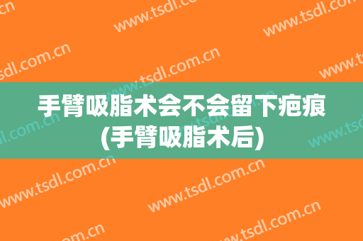 手臂吸脂术会不会留下疤痕(手臂吸脂术后)