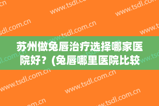 苏州做兔唇治疗选择哪家医院好？(兔唇哪里医院比较好)