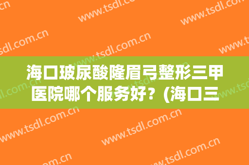 海口玻尿酸隆眉弓整形三甲医院哪个服务好？(海口三甲整形医院有哪些)
