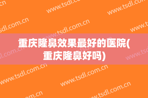 重庆隆鼻效果最好的医院(重庆隆鼻好吗)