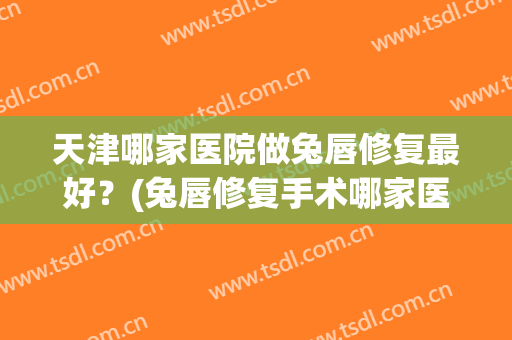 天津哪家医院做兔唇修复最好？(兔唇修复手术哪家医院好)