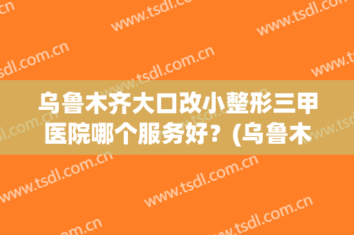 乌鲁木齐大口改小整形三甲医院哪个服务好？(乌鲁木齐新疆整形医院正规吗)