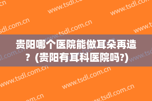 贵阳哪个医院能做耳朵再造？(贵阳有耳科医院吗?)