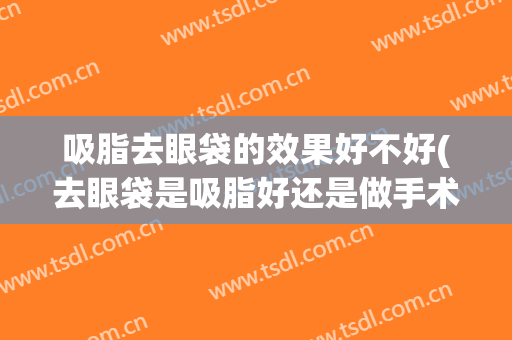 吸脂去眼袋的效果好不好(去眼袋是吸脂好还是做手术好)
