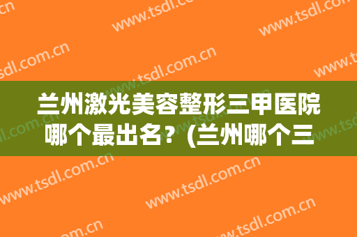 兰州激光美容整形三甲医院哪个最出名？(兰州哪个三甲医院做整形好)