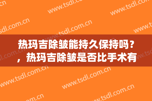 热玛吉除皱能持久保持吗？，热玛吉除皱是否比手术有优势？(热玛吉除皱效果好不好)