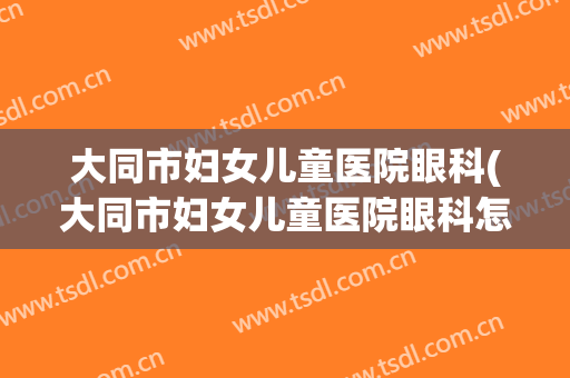 大同市妇女儿童医院眼科(大同市妇女儿童医院眼科怎么样)