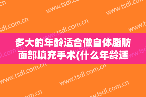 多大的年龄适合做自体脂肪面部填充手术(什么年龄适合做面部脂肪填充)