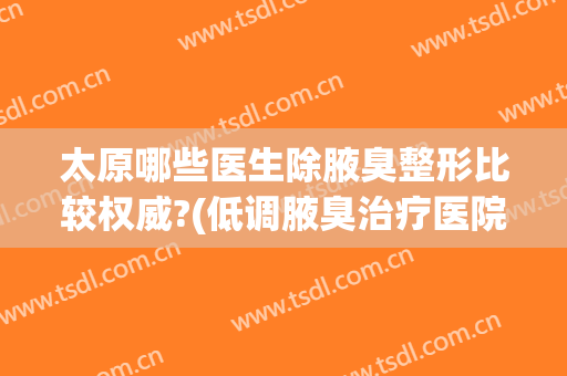 太原哪些医生除腋臭整形比较权威?(低调腋臭治疗医院)