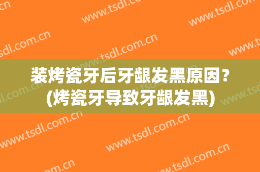 装烤瓷牙后牙龈发黑原因？(烤瓷牙导致牙龈发黑)