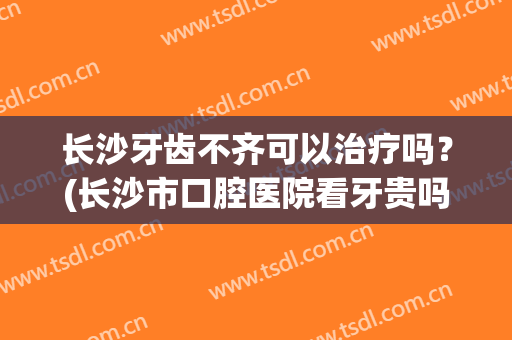 长沙牙齿不齐可以治疗吗？(长沙市口腔医院看牙贵吗)