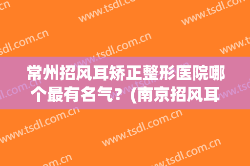 常州招风耳矫正整形医院哪个最有名气？(南京招风耳整形)