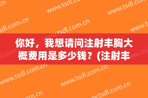 你好，我想请问注射丰胸大概费用是多少钱？(注射丰胸价格表)