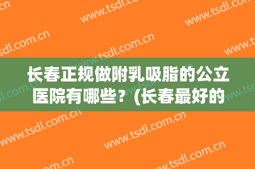长春正规做附乳吸脂的公立医院有哪些？(长春最好的吸脂医院)