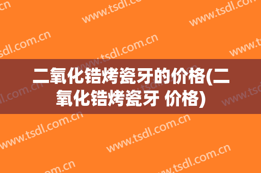 二氧化锆烤瓷牙的价格(二氧化锆烤瓷牙 价格)
