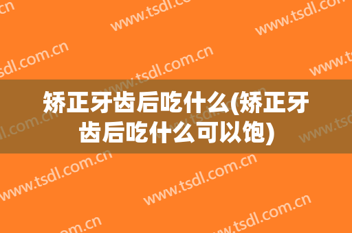 矫正牙齿后吃什么(矫正牙齿后吃什么可以饱)