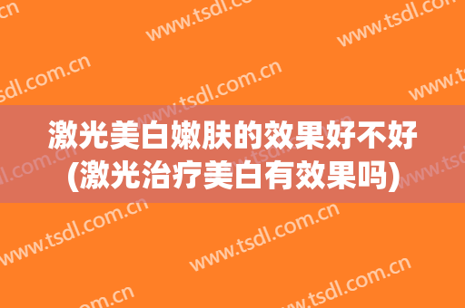 激光美白嫩肤的效果好不好(激光治疗美白有效果吗)