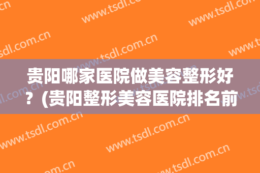 贵阳哪家医院做美容整形好？(贵阳整形美容医院排名前十位)