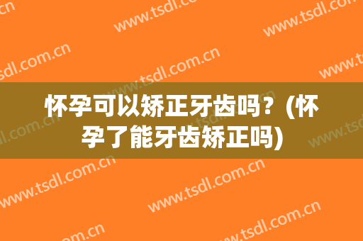 怀孕可以矫正牙齿吗？(怀孕了能牙齿矫正吗)