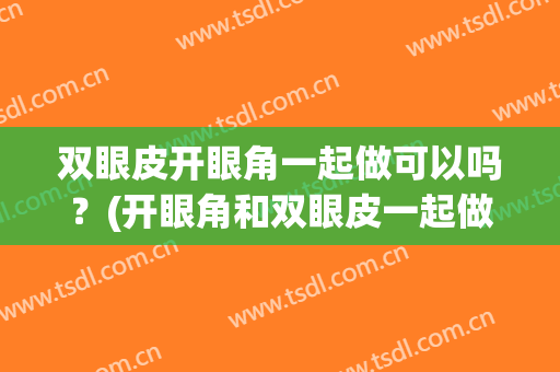 双眼皮开眼角一起做可以吗？(开眼角和双眼皮一起做效果)