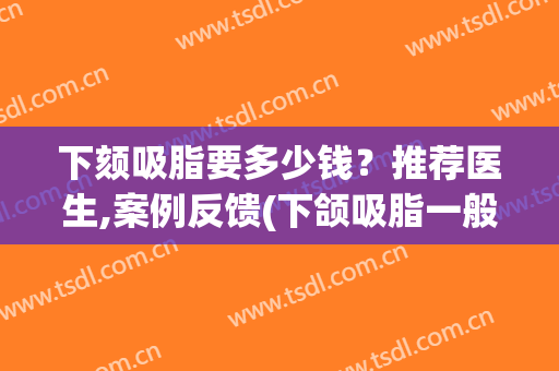 下颏吸脂要多少钱？推荐医生,案例反馈(下颌吸脂一般多少钱)