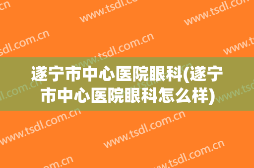 遂宁市中心医院眼科(遂宁市中心医院眼科怎么样)