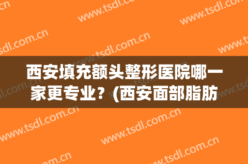 西安填充额头整形医院哪一家更专业？(西安面部脂肪填充哪个医院好)