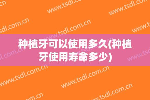 种植牙可以使用多久(种植牙使用寿命多少)