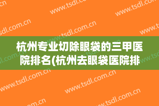 杭州专业切除眼袋的三甲医院排名(杭州去眼袋医院排名) 杭州专业切除眼袋的三甲医院排名(杭州去眼袋医院排名)