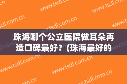 珠海哪个公立医院做耳朵再造口碑最好？(珠海最好的耳科医院)
