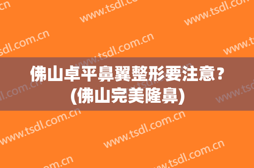 佛山卓平鼻翼整形要注意？(佛山完美隆鼻)