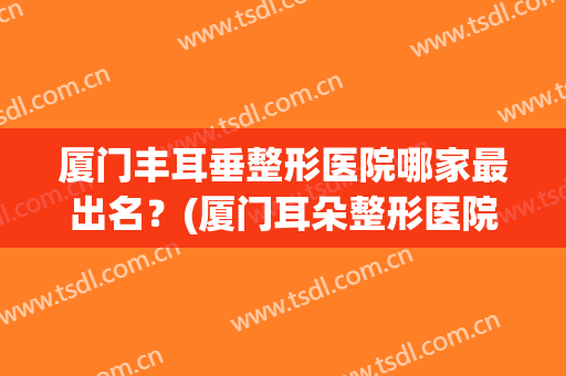 厦门丰耳垂整形医院哪家最出名？(厦门耳朵整形医院)